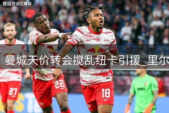 曼城天价转会搅乱纽卡引援 里尔坐地涨价谈判停滞