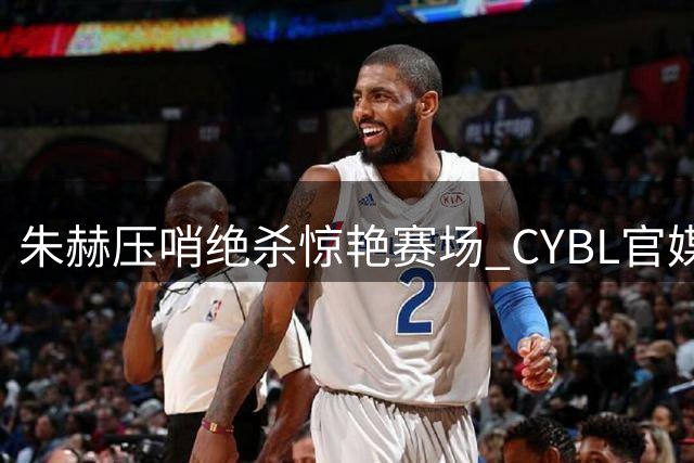 朱赫压哨绝杀惊艳赛场 CYBL官媒调侃"书生气质