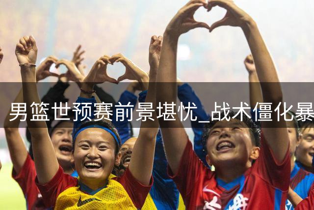 男篮世预赛前景堪忧 战术僵化暴露深层次危机